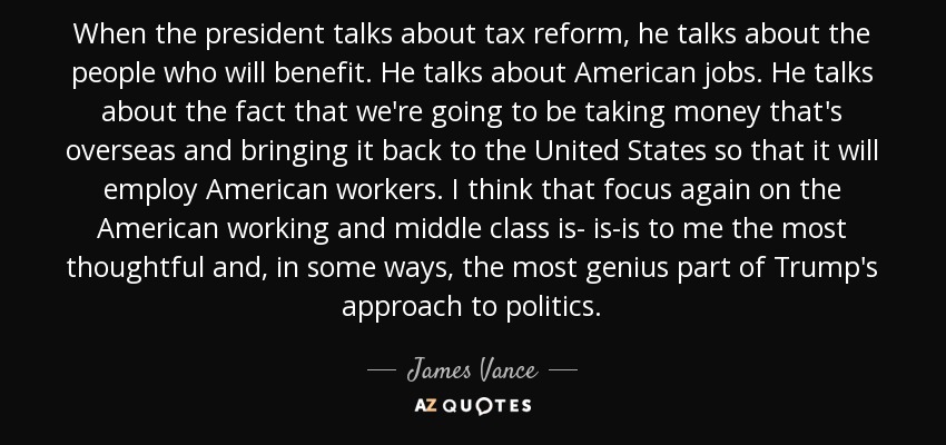 When the president talks about tax reform, he talks about the people who will benefit. He talks about American jobs. He talks about the fact that we're going to be taking money that's overseas and bringing it back to the United States so that it will employ American workers. I think that focus again on the American working and middle class is- is-is to me the most thoughtful and, in some ways, the most genius part of Trump's approach to politics. - James Vance