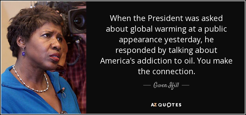 When the President was asked about global warming at a public appearance yesterday, he responded by talking about America's addiction to oil. You make the connection. - Gwen Ifill