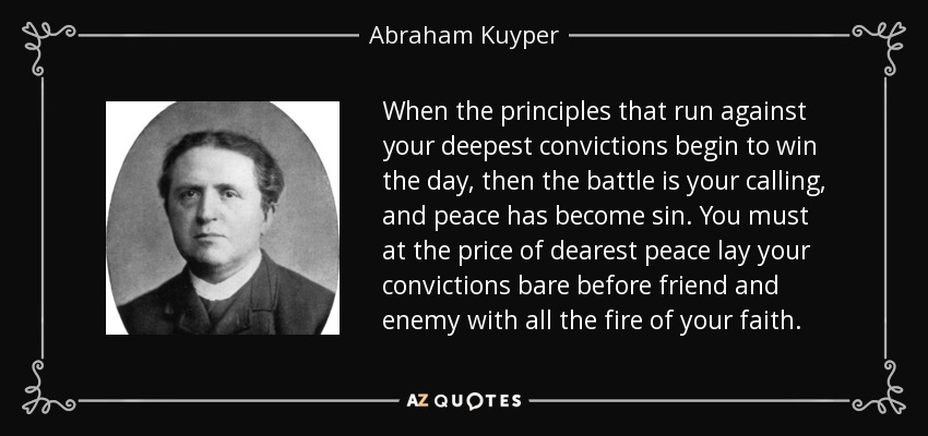 When the principles that run against your deepest convictions begin to win the day, then the battle is your calling, and peace has become sin. You must at the price of dearest peace lay your convictions bare before friend and enemy with all the fire of your faith. - Abraham Kuyper