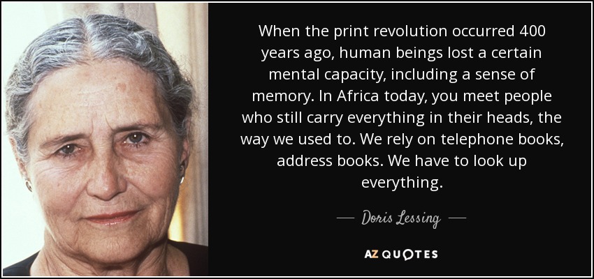 When the print revolution occurred 400 years ago, human beings lost a certain mental capacity, including a sense of memory. In Africa today, you meet people who still carry everything in their heads, the way we used to. We rely on telephone books, address books. We have to look up everything. - Doris Lessing