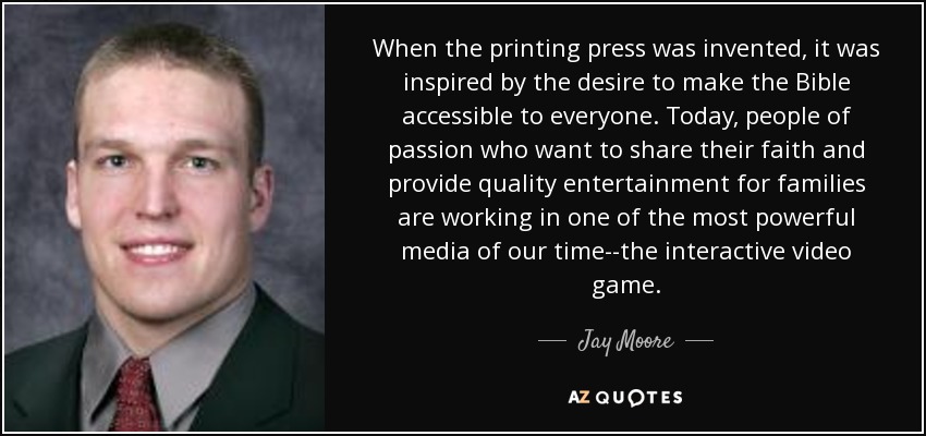When the printing press was invented, it was inspired by the desire to make the Bible accessible to everyone. Today, people of passion who want to share their faith and provide quality entertainment for families are working in one of the most powerful media of our time--the interactive video game. - Jay Moore