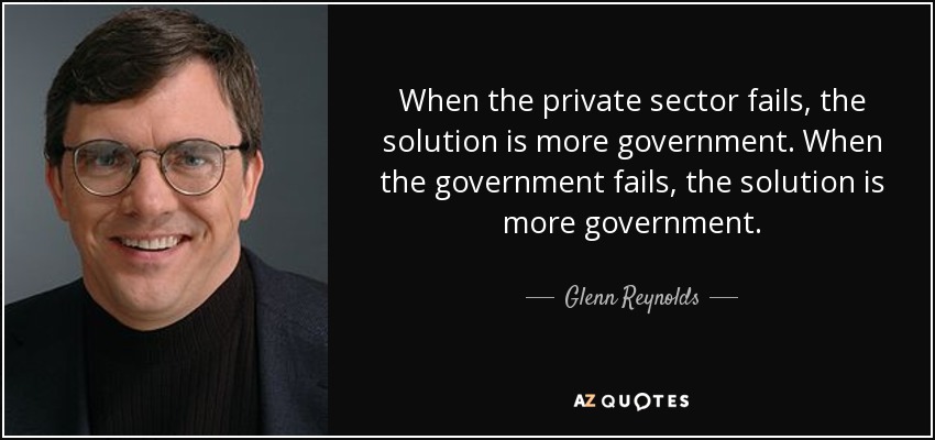 When the private sector fails, the solution is more government. When the government fails, the solution is more government. - Glenn Reynolds