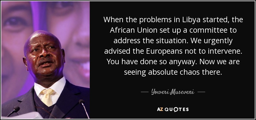 When the problems in Libya started, the African Union set up a committee to address the situation. We urgently advised the Europeans not to intervene. You have done so anyway. Now we are seeing absolute chaos there. - Yoweri Museveni