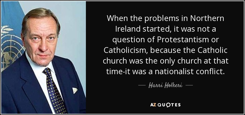 When the problems in Northern Ireland started, it was not a question of Protestantism or Catholicism, because the Catholic church was the only church at that time-it was a nationalist conflict. - Harri Holkeri