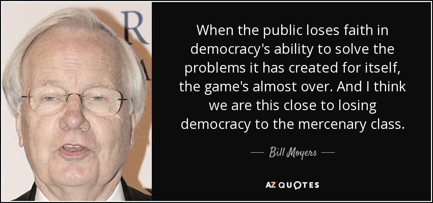 When the public loses faith in democracy's ability to solve the problems it has created for itself, the game's almost over. And I think we are this close to losing democracy to the mercenary class. - Bill Moyers