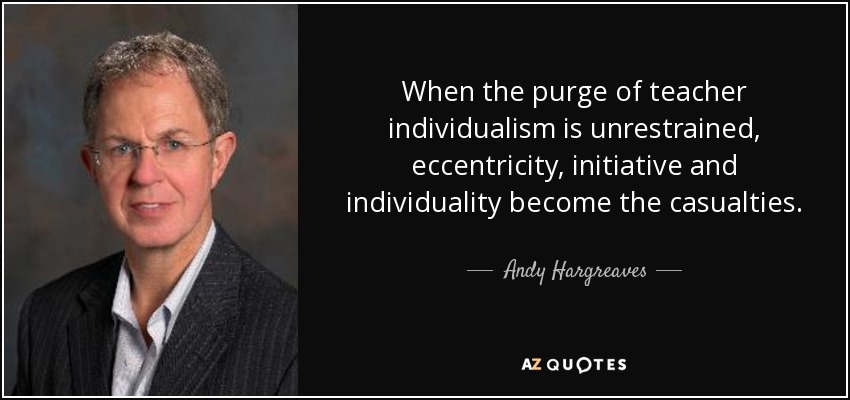 When the purge of teacher individualism is unrestrained, eccentricity, initiative and individuality become the casualties. - Andy Hargreaves