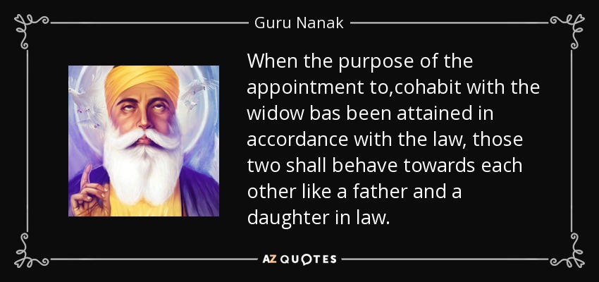 When the purpose of the appointment to ,cohabit with the widow bas been attained in accordance with the law, those two shall behave towards each other like a father and a daughter in law. - Guru Nanak