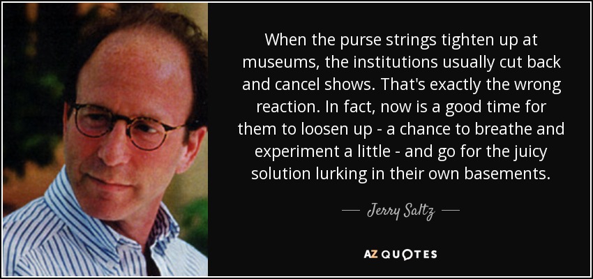 When the purse strings tighten up at museums, the institutions usually cut back and cancel shows. That's exactly the wrong reaction. In fact, now is a good time for them to loosen up - a chance to breathe and experiment a little - and go for the juicy solution lurking in their own basements. - Jerry Saltz