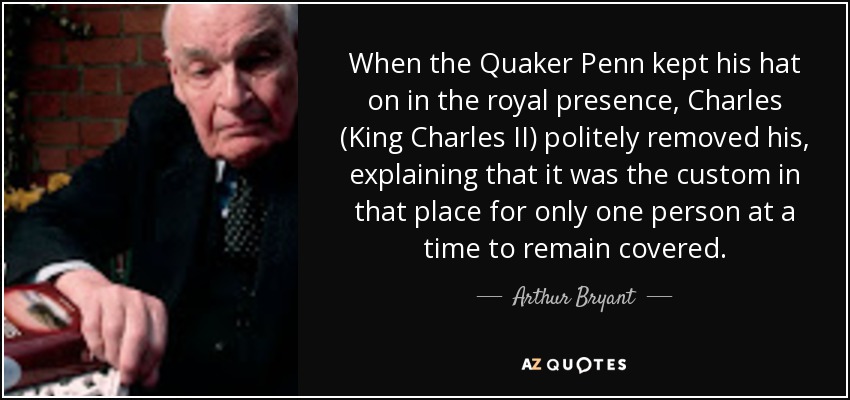When the Quaker Penn kept his hat on in the royal presence, Charles (King Charles II) politely removed his, explaining that it was the custom in that place for only one person at a time to remain covered. - Arthur Bryant