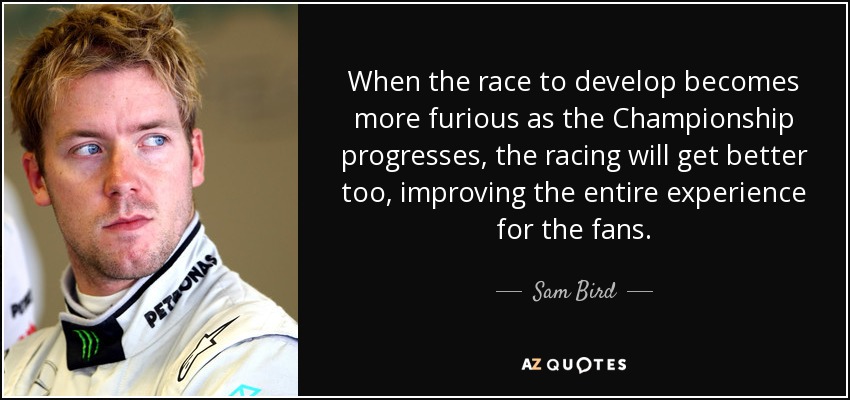 When the race to develop becomes more furious as the Championship progresses, the racing will get better too, improving the entire experience for the fans. - Sam Bird