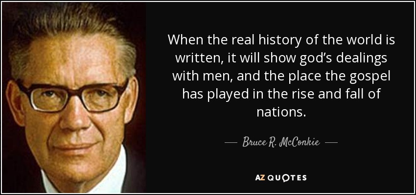 When the real history of the world is written, it will show god’s dealings with men, and the place the gospel has played in the rise and fall of nations. - Bruce R. McConkie