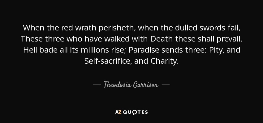 When the red wrath perisheth, when the dulled swords fail, These three who have walked with Death these shall prevail. Hell bade all its millions rise; Paradise sends three: Pity, and Self-sacrifice, and Charity. - Theodosia Garrison
