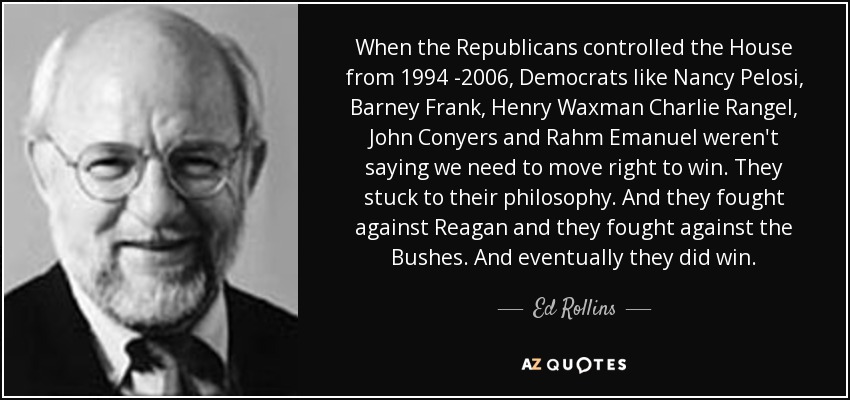 When the Republicans controlled the House from 1994 -2006, Democrats like Nancy Pelosi, Barney Frank, Henry Waxman Charlie Rangel, John Conyers and Rahm Emanuel weren't saying we need to move right to win. They stuck to their philosophy. And they fought against Reagan and they fought against the Bushes. And eventually they did win. - Ed Rollins