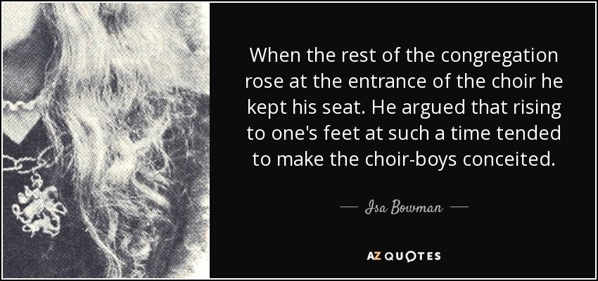 When the rest of the congregation rose at the entrance of the choir he kept his seat. He argued that rising to one's feet at such a time tended to make the choir-boys conceited. - Isa Bowman
