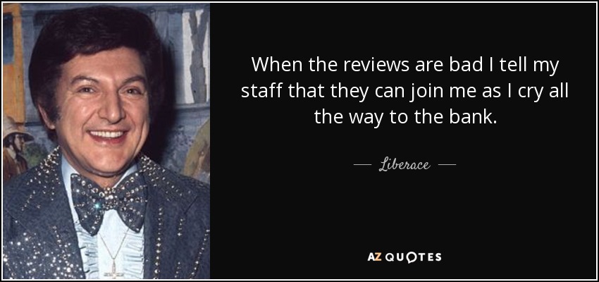 When the reviews are bad I tell my staff that they can join me as I cry all the way to the bank. - Liberace