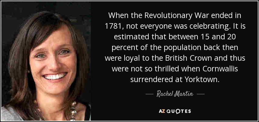When the Revolutionary War ended in 1781, not everyone was celebrating. It is estimated that between 15 and 20 percent of the population back then were loyal to the British Crown and thus were not so thrilled when Cornwallis surrendered at Yorktown. - Rachel Martin