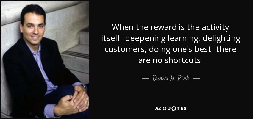 When the reward is the activity itself--deepening learning, delighting customers, doing one's best--there are no shortcuts. - Daniel H. Pink