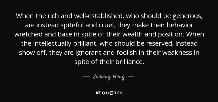 When the rich and well-established, who should be generous, are instead spiteful and cruel, they make their behavior wretched and base in spite of their wealth and position. When the intellectually brilliant, who should be reserved, instead show off, they are ignorant and foolish in their weakness in spite of their brilliance. - Zicheng Hong