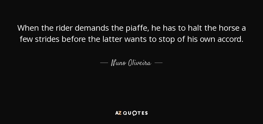When the rider demands the piaffe, he has to halt the horse a few strides before the latter wants to stop of his own accord. - Nuno Oliveira