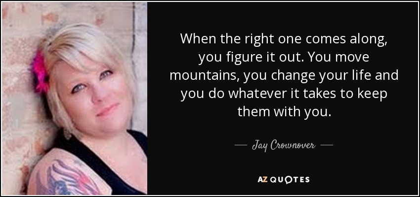 When the right one comes along, you figure it out. You move mountains, you change your life and you do whatever it takes to keep them with you. - Jay Crownover