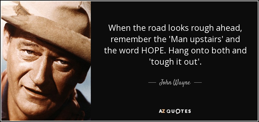 When the road looks rough ahead, remember the 'Man upstairs' and the word HOPE. Hang onto both and 'tough it out'. - John Wayne