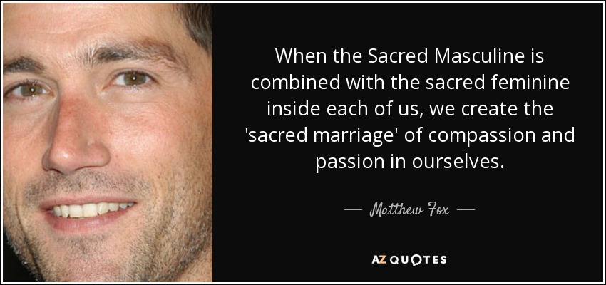 When the Sacred Masculine is combined with the sacred feminine inside each of us, we create the 'sacred marriage' of compassion and passion in ourselves. - Matthew Fox