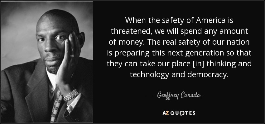 When the safety of America is threatened, we will spend any amount of money. The real safety of our nation is preparing this next generation so that they can take our place [in] thinking and technology and democracy. - Geoffrey Canada
