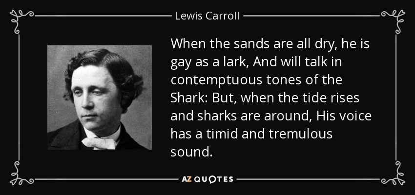 When the sands are all dry, he is gay as a lark, And will talk in contemptuous tones of the Shark: But, when the tide rises and sharks are around, His voice has a timid and tremulous sound. - Lewis Carroll