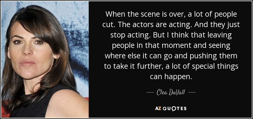 When the scene is over, a lot of people cut. The actors are acting. And they just stop acting. But I think that leaving people in that moment and seeing where else it can go and pushing them to take it further, a lot of special things can happen. - Clea DuVall