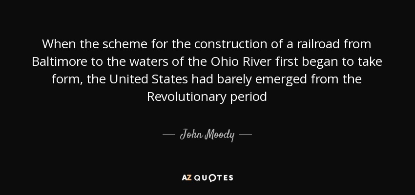 When the scheme for the construction of a railroad from Baltimore to the waters of the Ohio River first began to take form, the United States had barely emerged from the Revolutionary period - John Moody