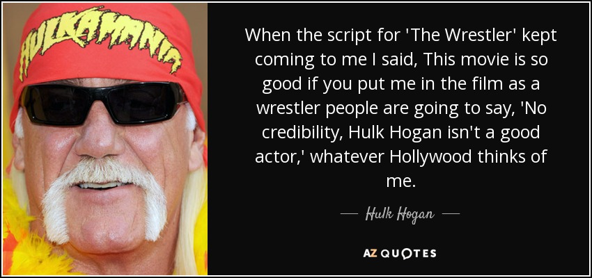 When the script for 'The Wrestler' kept coming to me I said, This movie is so good if you put me in the film as a wrestler people are going to say, 'No credibility, Hulk Hogan isn't a good actor,' whatever Hollywood thinks of me. - Hulk Hogan