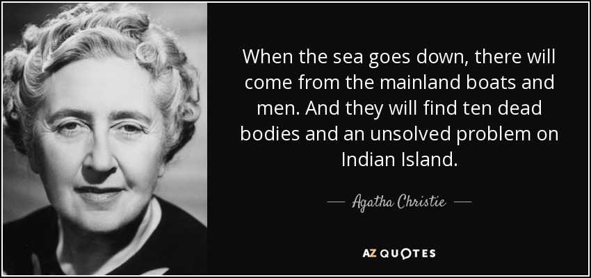 When the sea goes down, there will come from the mainland boats and men. And they will find ten dead bodies and an unsolved problem on Indian Island. - Agatha Christie