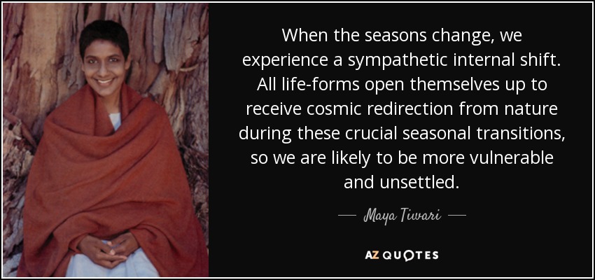 When the seasons change, we experience a sympathetic internal shift. All life-forms open themselves up to receive cosmic redirection from nature during these crucial seasonal transitions, so we are likely to be more vulnerable and unsettled. - Maya Tiwari