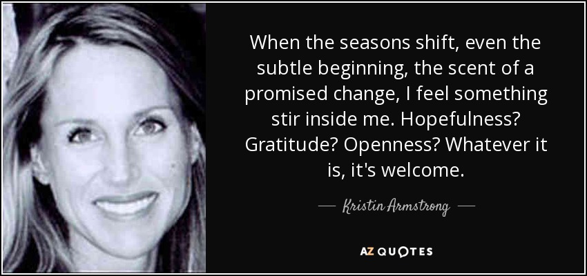 When the seasons shift, even the subtle beginning, the scent of a promised change, I feel something stir inside me. Hopefulness? Gratitude? Openness? Whatever it is, it's welcome. - Kristin Armstrong