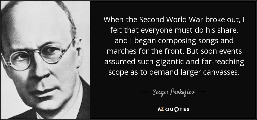 When the Second World War broke out, I felt that everyone must do his share, and I began composing songs and marches for the front. But soon events assumed such gigantic and far-reaching scope as to demand larger canvasses. - Sergei Prokofiev