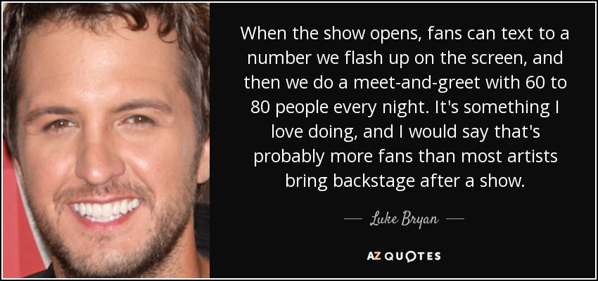 When the show opens, fans can text to a number we flash up on the screen, and then we do a meet-and-greet with 60 to 80 people every night. It's something I love doing, and I would say that's probably more fans than most artists bring backstage after a show. - Luke Bryan