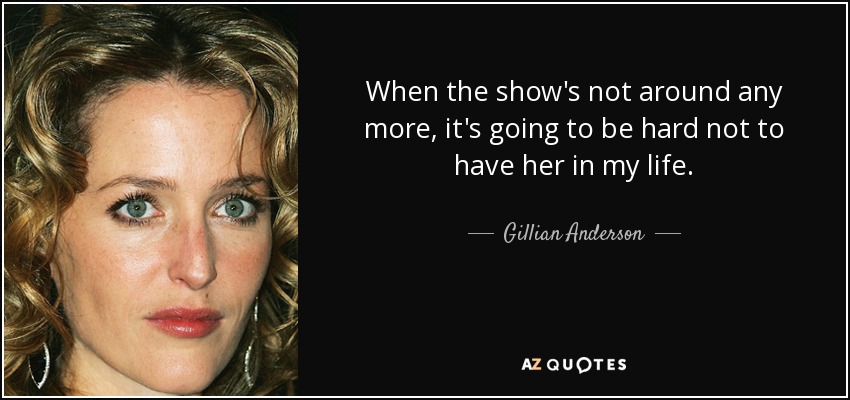 When the show's not around any more, it's going to be hard not to have her in my life. - Gillian Anderson