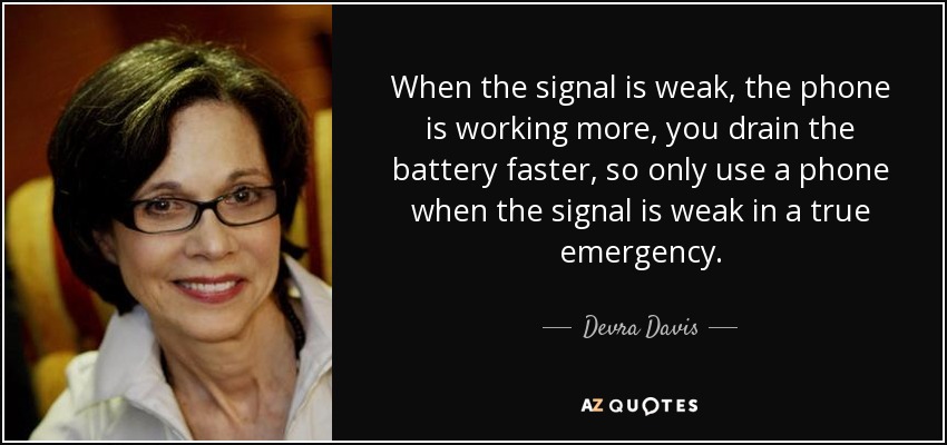 When the signal is weak, the phone is working more, you drain the battery faster, so only use a phone when the signal is weak in a true emergency. - Devra Davis