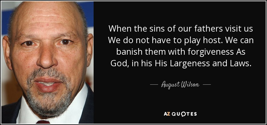 When the sins of our fathers visit us We do not have to play host. We can banish them with forgiveness As God, in his His Largeness and Laws. - August Wilson