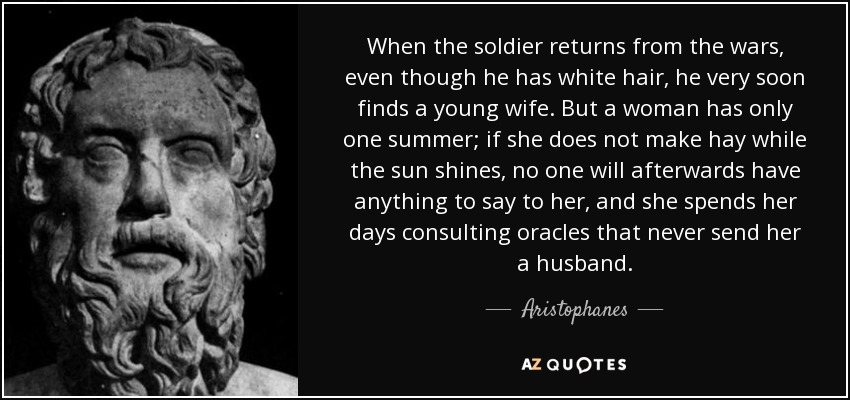 When the soldier returns from the wars, even though he has white hair, he very soon finds a young wife. But a woman has only one summer; if she does not make hay while the sun shines, no one will afterwards have anything to say to her, and she spends her days consulting oracles that never send her a husband. - Aristophanes