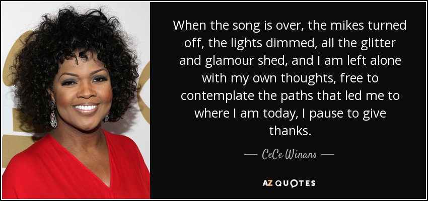 When the song is over, the mikes turned off, the lights dimmed, all the glitter and glamour shed, and I am left alone with my own thoughts, free to contemplate the paths that led me to where I am today, I pause to give thanks. - CeCe Winans