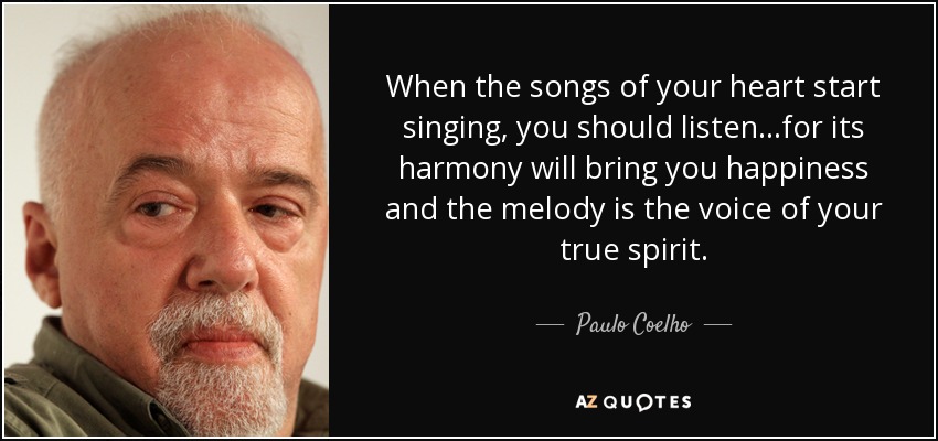 When the songs of your heart start singing, you should listen...for its harmony will bring you happiness and the melody is the voice of your true spirit. - Paulo Coelho