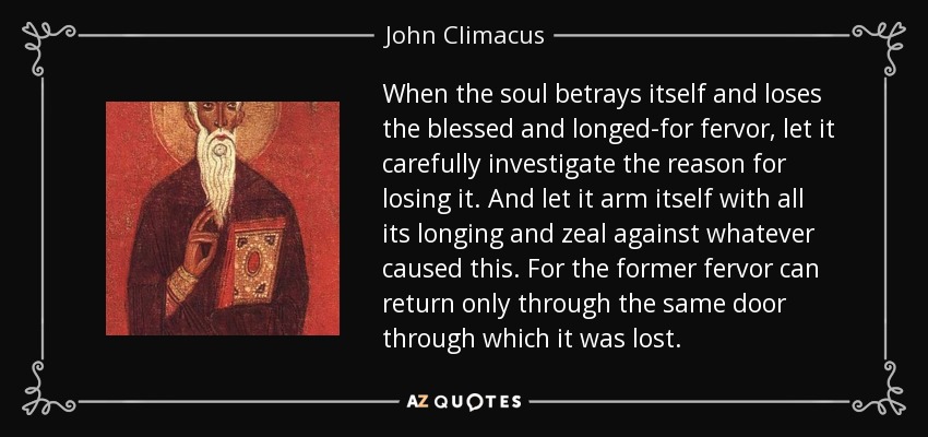 When the soul betrays itself and loses the blessed and longed-for fervor, let it carefully investigate the reason for losing it. And let it arm itself with all its longing and zeal against whatever caused this. For the former fervor can return only through the same door through which it was lost. - John Climacus