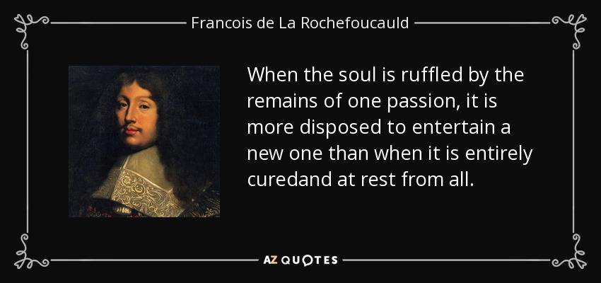 When the soul is ruffled by the remains of one passion, it is more disposed to entertain a new one than when it is entirely curedand at rest from all. - Francois de La Rochefoucauld