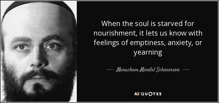 When the soul is starved for nourishment, it lets us know with feelings of emptiness, anxiety, or yearning - Menachem Mendel Schneerson