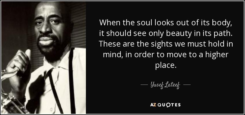 When the soul looks out of its body, it should see only beauty in its path. These are the sights we must hold in mind, in order to move to a higher place. - Yusef Lateef