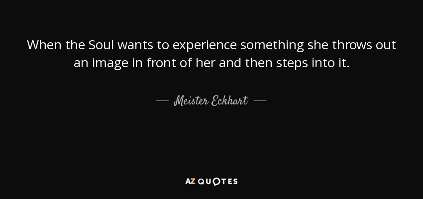 When the Soul wants to experience something she throws out an image in front of her and then steps into it. - Meister Eckhart
