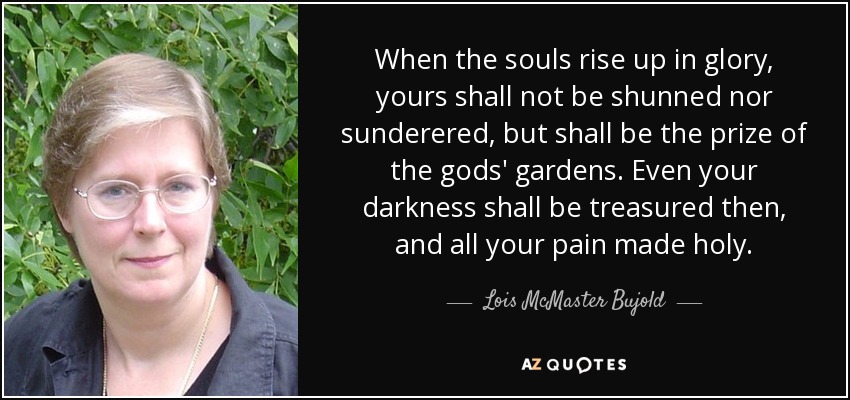 When the souls rise up in glory, yours shall not be shunned nor sunderered, but shall be the prize of the gods' gardens. Even your darkness shall be treasured then, and all your pain made holy. - Lois McMaster Bujold