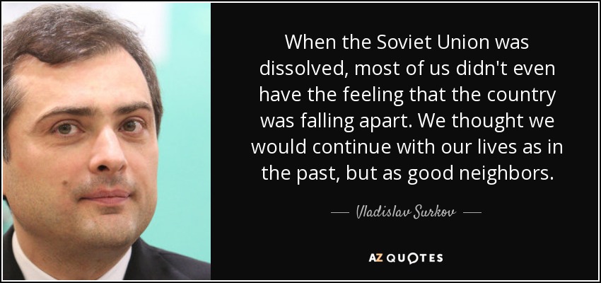 When the Soviet Union was dissolved, most of us didn't even have the feeling that the country was falling apart. We thought we would continue with our lives as in the past, but as good neighbors. - Vladislav Surkov