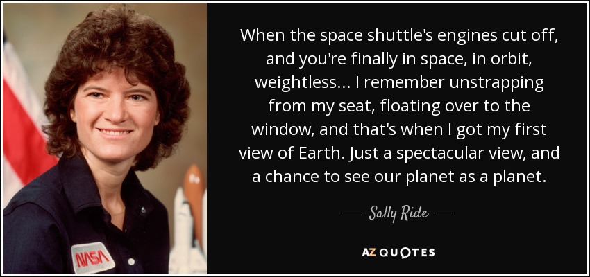 When the space shuttle's engines cut off, and you're finally in space, in orbit, weightless... I remember unstrapping from my seat, floating over to the window, and that's when I got my first view of Earth. Just a spectacular view, and a chance to see our planet as a planet. - Sally Ride